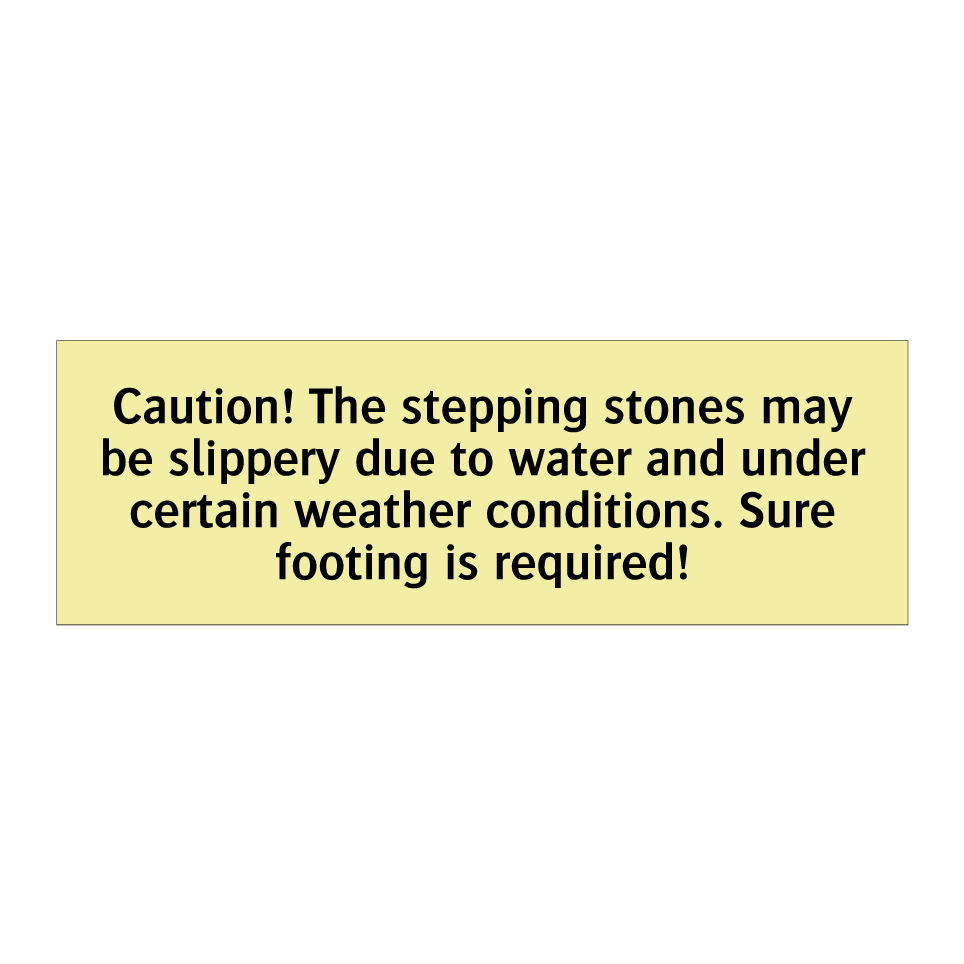 Caution! The stepping stones may be slippery due to water and under certain weather conditions. Sure footing is required!