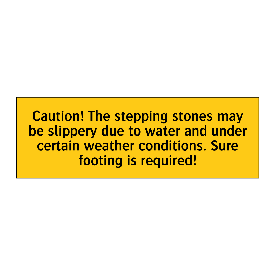 Caution! The stepping stones may be slippery due to water and under certain weather conditions. Sure footing is required!
